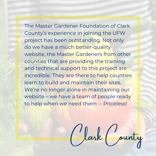 The Master Gardener Foundation of Clark County’s experience in joining the UFW project has been outstanding. Not only do we have a much better-quality website, the Master Gardeners from other counties that are providing the training and technical support to this project are incredible. They are there to help counties learn to build and maintain their sites. We’re no longer alone in maintaining our website – we have a team of people ready to help when we need them -- Priceless!