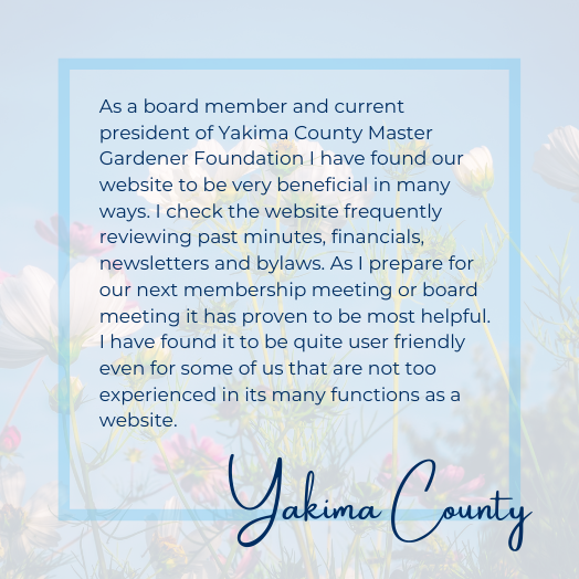 As a board member and current president of Yakima County Master Gardener Foundation I have found our website to be very beneficial in many ways. I check the website frequently reviewing past minutes, financials, newsletters and bylaws. As I prepare for our next membership meeting or board meeting it has proven to be most helpful. I have found it to be quite user friendly even for some of us that are not too experienced in its many functions as a website.