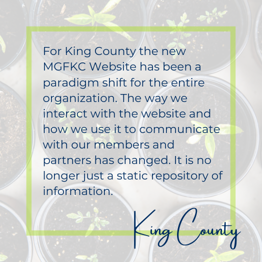 For King County the new MGFKC Website has been a paradigm shift for the entire organization. The way we interact with the website and how we use it to communicate with our members and partners has changed. It is no longer just a static repository of information.
